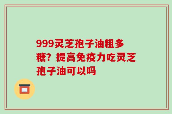 999灵芝孢子油粗多糖？提高免疫力吃灵芝孢子油可以吗