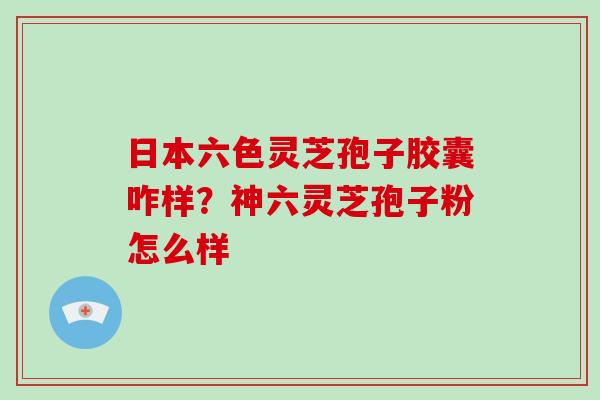 日本六色灵芝孢子胶囊咋样？神六灵芝孢子粉怎么样