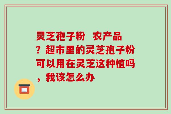 灵芝孢子粉  农产品？超市里的灵芝孢子粉可以用在灵芝这种植吗，我该怎么办