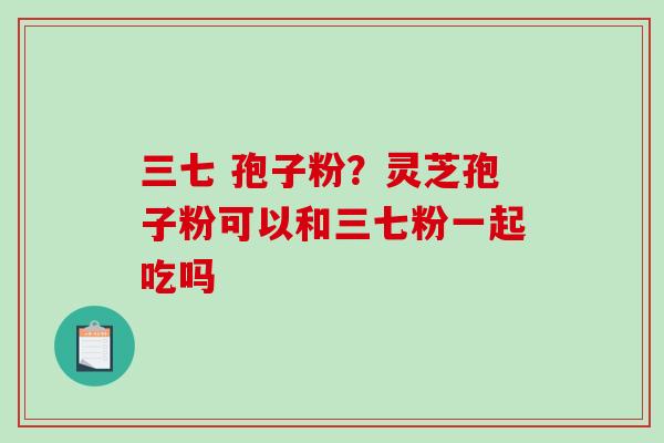 三七 孢子粉？灵芝孢子粉可以和三七粉一起吃吗