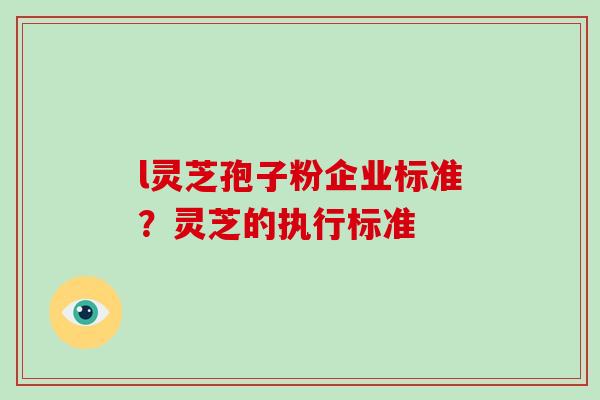 l灵芝孢子粉企业标准?灵芝的执行标准 l灵芝孢子粉企业标准?灵芝的执行标准