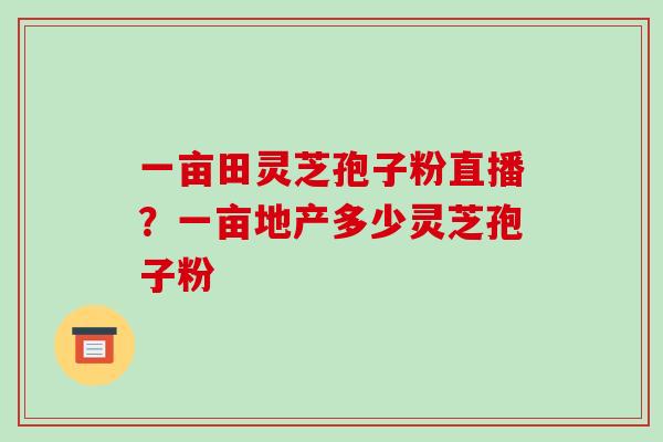 一亩田灵芝孢子粉直播?一亩地产多少灵芝孢子粉 一亩田灵芝孢子粉直播?一亩地产多少灵芝孢子粉