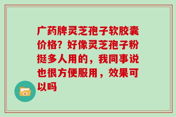 广药牌灵芝孢子软胶囊价格?好像灵芝孢子粉挺多人用的,我同事说也很方便服用,效果可以吗 广药牌灵芝孢子软胶囊价格?好像灵芝孢子粉挺多人用的,我同事说也很方便服用,效果可以吗