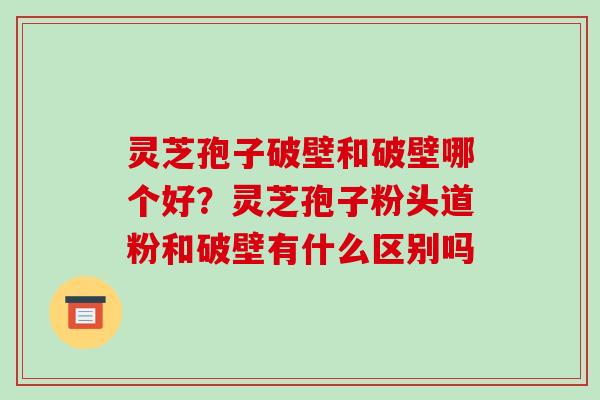 灵芝孢子破壁和破壁哪个好？灵芝孢子粉头道粉和破壁有什么区别吗