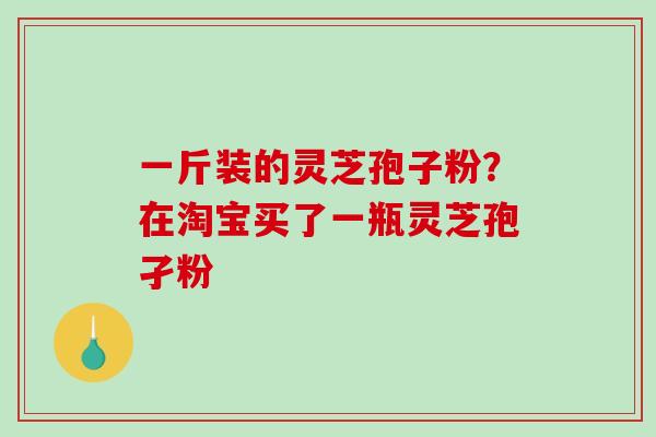 一斤装的灵芝孢子粉?在淘宝买了一瓶灵芝孢孑粉 一斤装的灵芝孢子粉?在淘宝买了一瓶灵芝孢孑粉