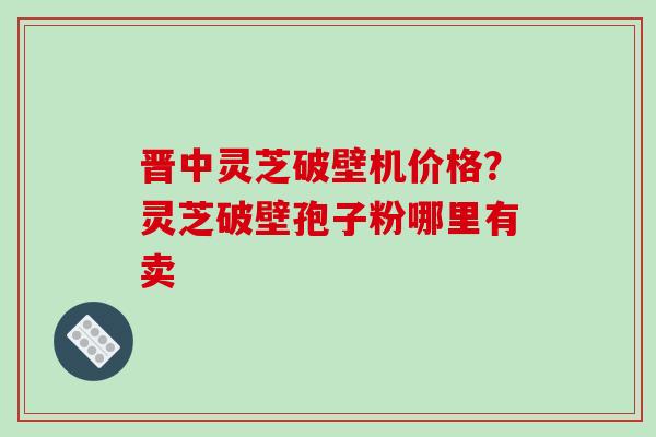 晋中灵芝破壁机价格?灵芝破壁孢子粉哪里有卖 晋中灵芝破壁机价格?灵芝破壁孢子粉哪里有卖