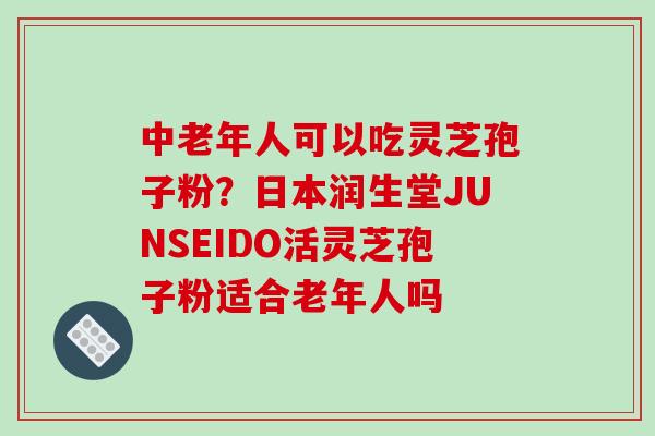 中老年人可以吃灵芝孢子粉？日本润生堂JUNSEIDO活灵芝孢子粉适合老年人吗