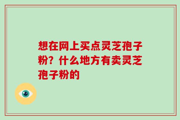 想在网上买点灵芝孢子粉？什么地方有卖灵芝孢子粉的
