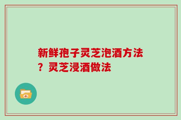 新鲜孢子灵芝泡酒方法？灵芝浸酒做法