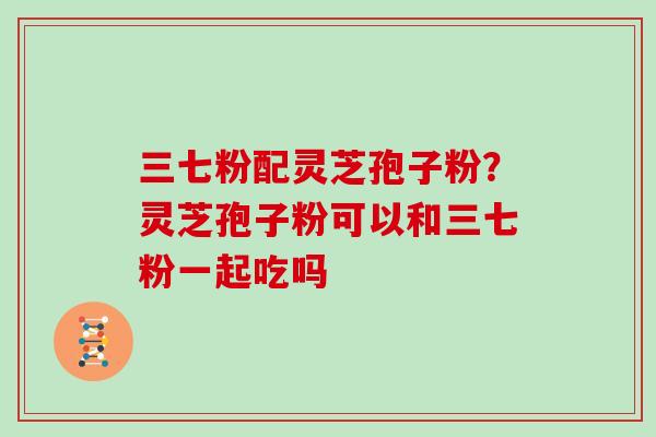 三七粉配灵芝孢子粉？灵芝孢子粉可以和三七粉一起吃吗