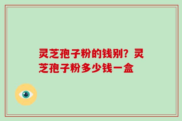 灵芝孢子粉的钱别?灵芝孢子粉多少钱一盒 灵芝孢子粉的钱别?灵芝孢子粉多少钱一盒