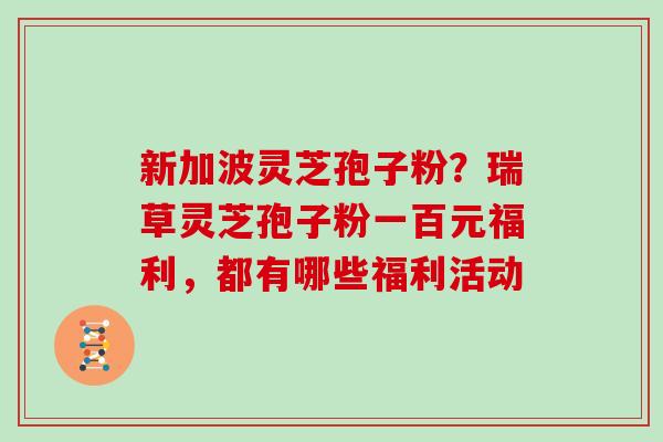 新加波灵芝孢子粉？瑞草灵芝孢子粉一百元福利，都有哪些福利活动