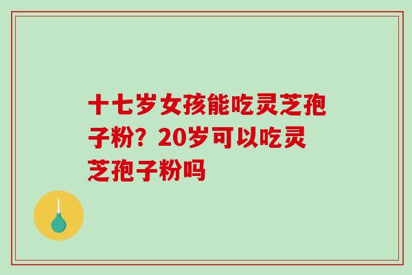 十七岁女孩能吃灵芝孢子粉？20岁可以吃灵芝孢子粉吗