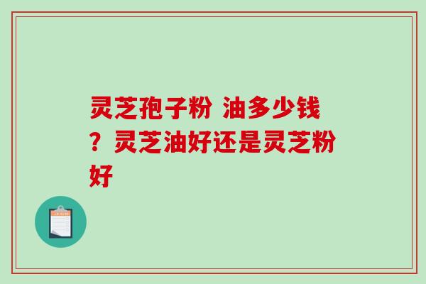 灵芝孢子粉 油多少钱？灵芝油好还是灵芝粉好