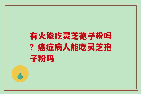 有火能吃灵芝孢子粉吗?症人能吃灵芝孢子粉吗 有火能吃灵芝孢子粉吗?症人能吃灵芝孢子粉吗