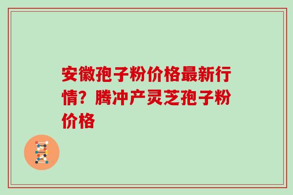安徽孢子粉价格新行情?腾冲产灵芝孢子粉价格 安徽孢子粉价格新行情?腾冲产灵芝孢子粉价格