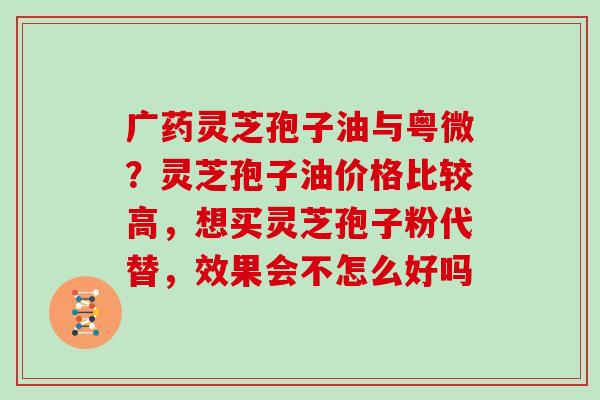 广药灵芝孢子油与粤微？灵芝孢子油价格比较高，想买灵芝孢子粉代替，效果会不怎么好吗