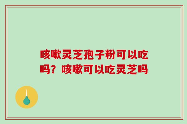 灵芝孢子粉可以吃吗？可以吃灵芝吗
