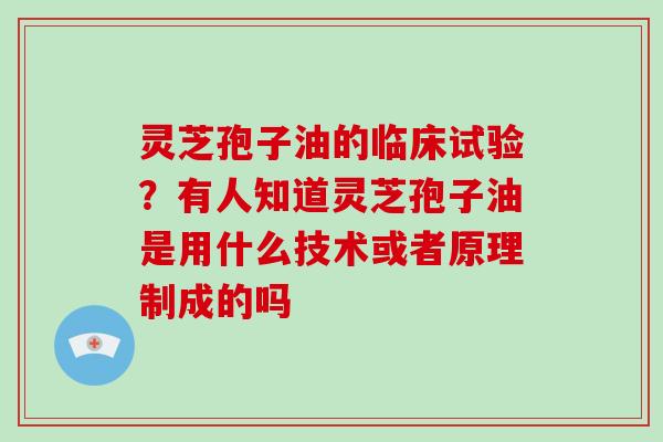 灵芝孢子油的临床试验?有人知道灵芝孢子油是用什么技术或者原理制成的吗 灵芝孢子油的临床试验?有人知道灵芝孢子油是用什么技术或者原理制成的吗