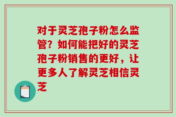 对于灵芝孢子粉怎么监管？如何能把好的灵芝孢子粉销售的更好，让更多人了解灵芝相信灵芝