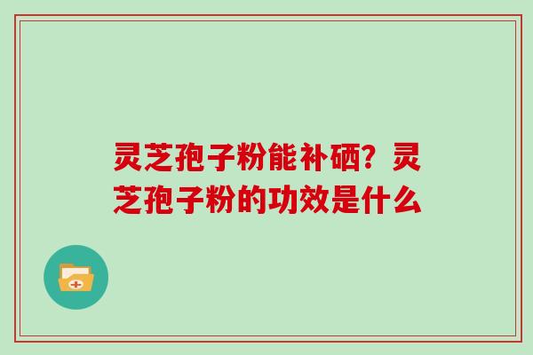 灵芝孢子粉能补硒？灵芝孢子粉的功效是什么