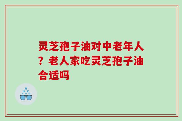 灵芝孢子油对中老年人?老人家吃灵芝孢子油合适吗 灵芝孢子油对中老年人?老人家吃灵芝孢子油合适吗