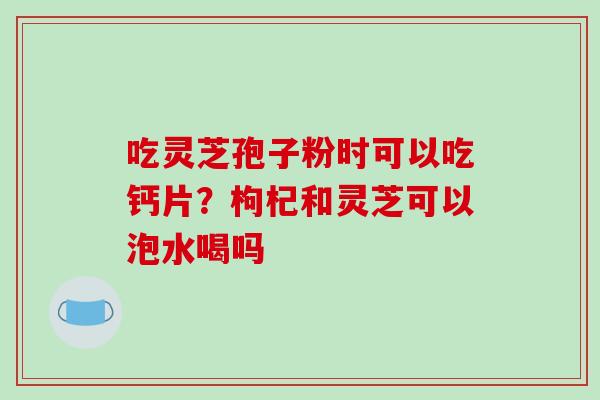 吃灵芝孢子粉时可以吃钙片？枸杞和灵芝可以泡水喝吗