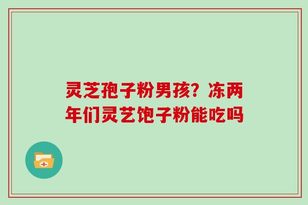灵芝孢子粉男孩？冻两年们灵艺饱子粉能吃吗