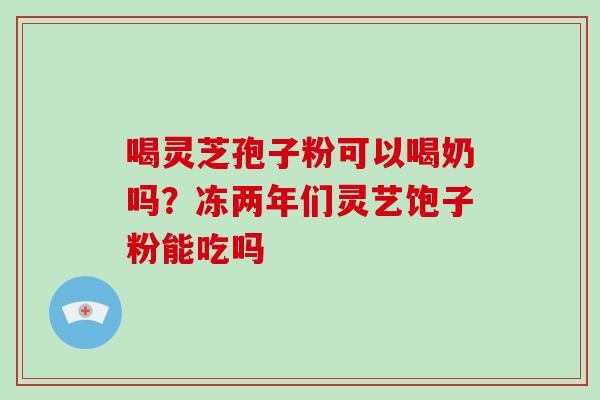 喝灵芝孢子粉可以喝奶吗？冻两年们灵艺饱子粉能吃吗