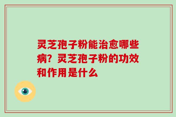 灵芝孢子粉能愈哪些？灵芝孢子粉的功效和作用是什么
