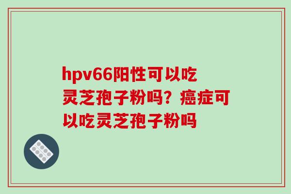 hpv66阳性可以吃灵芝孢子粉吗？症可以吃灵芝孢子粉吗