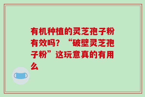 有机种植的灵芝孢子粉有效吗?“破壁灵芝孢子粉”这玩意真的有用么 有机种植的灵芝孢子粉有效吗?“破壁灵芝孢子粉”这玩意真的有用么