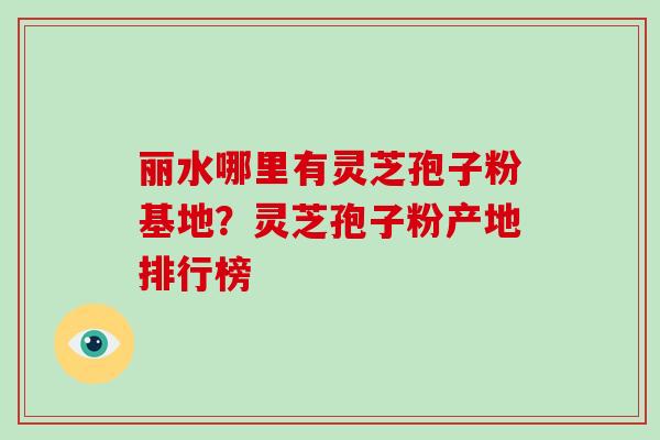 丽水哪里有灵芝孢子粉基地？灵芝孢子粉产地排行榜
