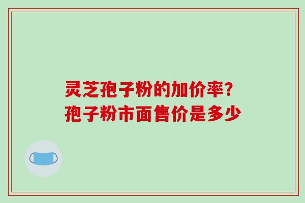 灵芝孢子粉的加价率？孢子粉市面售价是多少