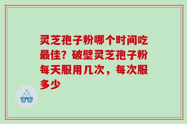 灵芝孢子粉哪个时间吃佳？破壁灵芝孢子粉每天服用几次，每次服多少