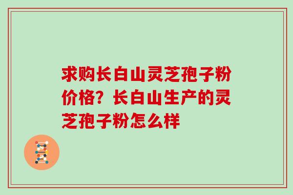 求购长白山灵芝孢子粉价格？长白山生产的灵芝孢子粉怎么样