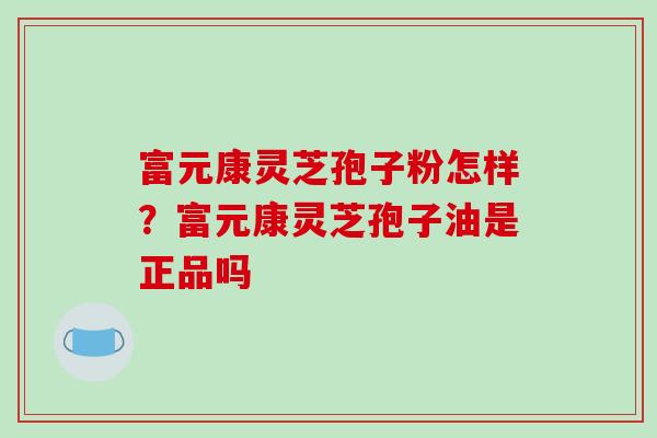 富元康灵芝孢子粉怎样？富元康灵芝孢子油是正品吗