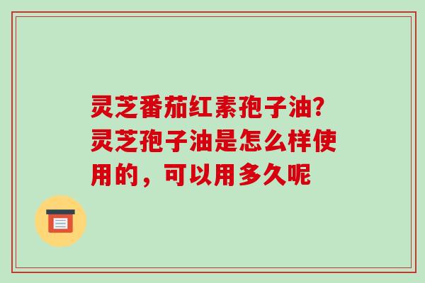 灵芝番茄红素孢子油？灵芝孢子油是怎么样使用的，可以用多久呢