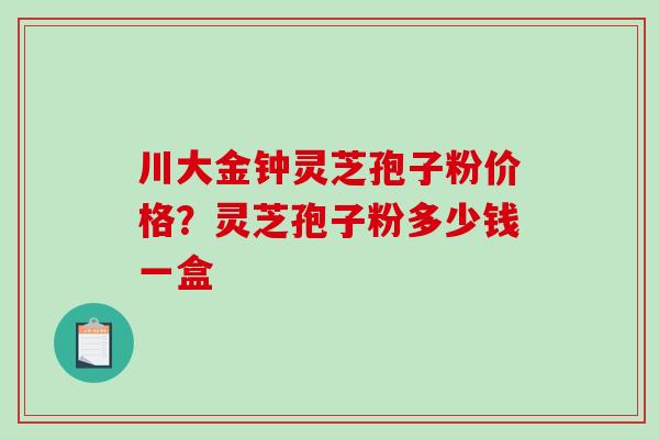 川大金钟灵芝孢子粉价格？灵芝孢子粉多少钱一盒