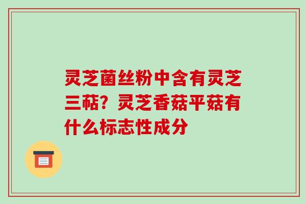 灵芝菌丝粉中含有灵芝三萜？灵芝香菇平菇有什么标志性成分