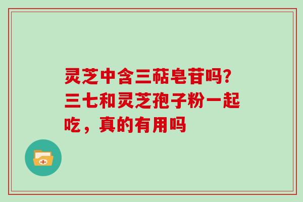 灵芝中含三萜皂苷吗?三七和灵芝孢子粉一起吃,真的有用吗 灵芝中含三萜皂苷吗?三七和灵芝孢子粉一起吃,真的有用吗