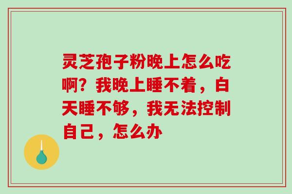 灵芝孢子粉晚上怎么吃啊?我晚上睡不着,白天睡不够,我无法控制自己,怎么办 灵芝孢子粉晚上怎么吃啊?我晚上睡不着,白天睡不够,我无法控制自己,怎么办