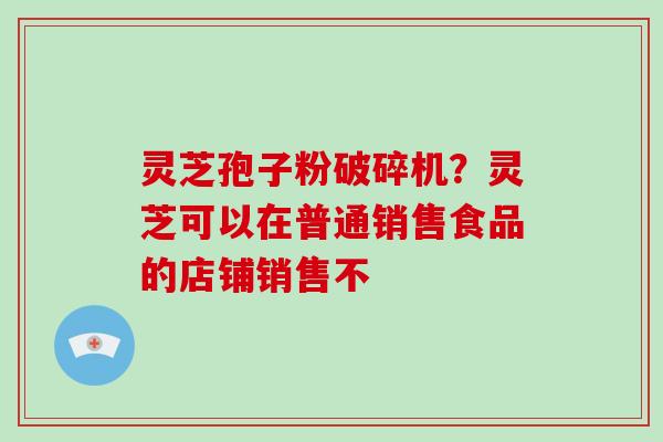 灵芝孢子粉破碎机？灵芝可以在普通销售食品的店铺销售不