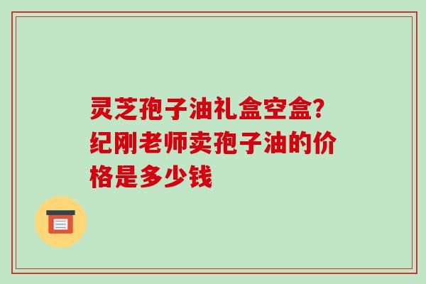 灵芝孢子油礼盒空盒?纪刚老师卖孢子油的价格是多少钱 灵芝孢子油礼盒空盒?纪刚老师卖孢子油的价格是多少钱