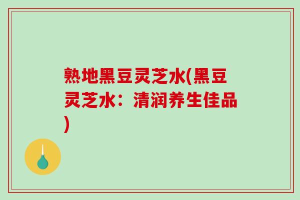 熟地黑豆灵芝水(黑豆灵芝水:清润养生佳品) 熟地黑豆灵芝水(黑豆灵芝水:清润养生佳品)