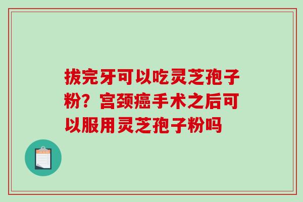 拔完牙可以吃灵芝孢子粉？宫颈手术之后可以服用灵芝孢子粉吗