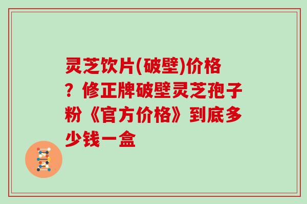 灵芝饮片(破壁)价格？修正牌破壁灵芝孢子粉《官方价格》到底多少钱一盒