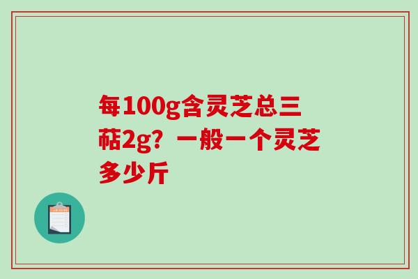 每100g含灵芝总三萜2g？一般一个灵芝多少斤