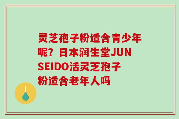 灵芝孢子粉适合青少年呢？日本润生堂JUNSEIDO活灵芝孢子粉适合老年人吗