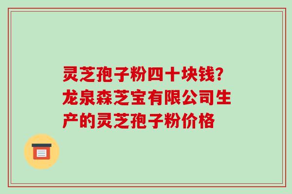 灵芝孢子粉四十块钱?龙泉森芝宝有限公司生产的灵芝孢子粉价格 灵芝孢子粉四十块钱?龙泉森芝宝有限公司生产的灵芝孢子粉价格